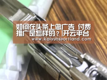 如何在头条上做广告 付费推广是怎样的?|开云平台(图2) 开云体育